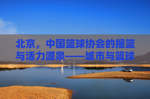 北京,中国篮球协会的摇篮与活力源泉——城市与篮球运动的深度融合之路