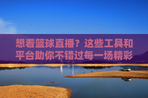 想看篮球直播？这些工具和平台助你不错过每一场精彩对决，想看篮球直播？这些工具和平台助你不错过每一场精彩对决