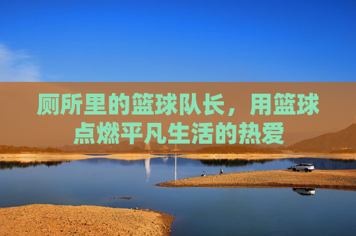 厕所里的篮球队长,用篮球点燃平凡生活的热爱