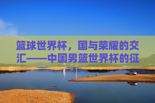 篮球世界杯，国与荣耀的交汇——中国男篮世界杯的征途与启示