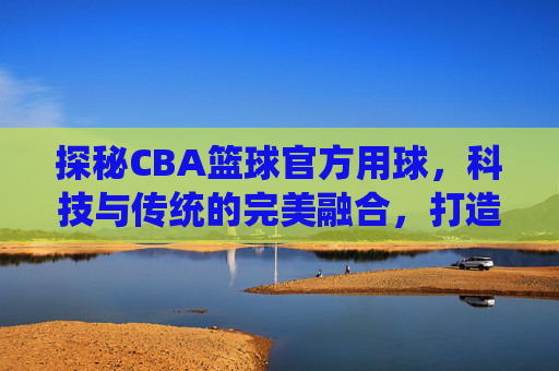 探秘CBA篮球官方用球,科技与传统的完美融合,打造赛场上的制胜法宝
