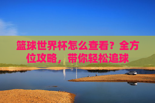 篮球世界杯怎么查看?全方位攻略,带你轻松追球