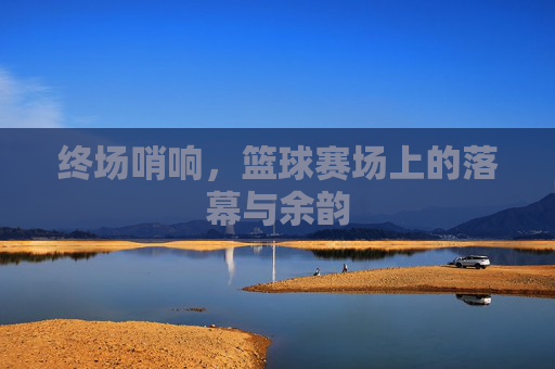 终场哨响,篮球赛场上的落幕与余韵