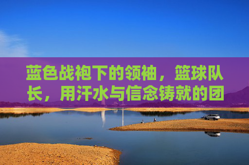 蓝色战袍下的领袖,篮球队长,用汗水与信念铸就的团队脊梁,蓝色战袍下的领袖,篮球队长,用汗水与信念铸就的团队脊梁