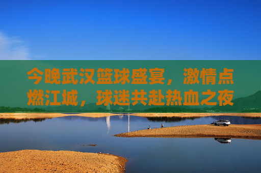 今晚武汉篮球盛宴，激情点燃江城，球迷共赴热血之夜