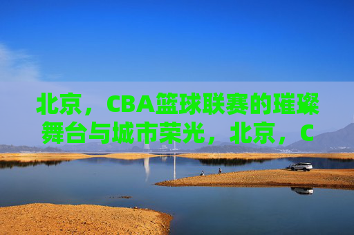 北京，CBA篮球联赛的璀璨舞台与城市荣光，北京，CBA篮球联赛的璀璨舞台与城市荣光