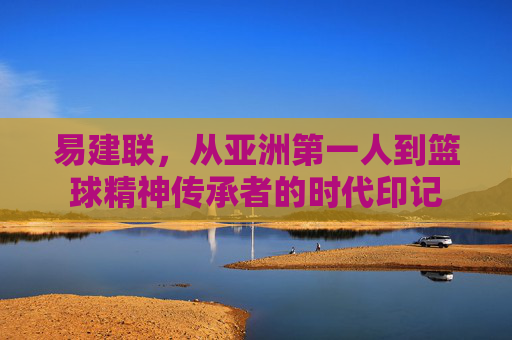 易建联，从亚洲第一人到篮球精神传承者的时代印记