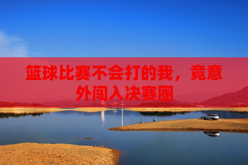 篮球比赛不会打的我，竟意外闯入决赛圈