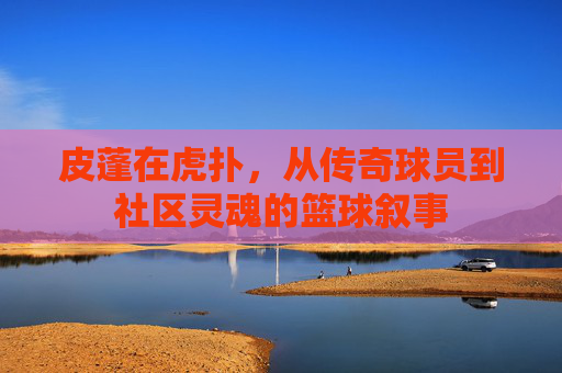皮蓬在虎扑,从传奇球员到社区灵魂的篮球叙事
