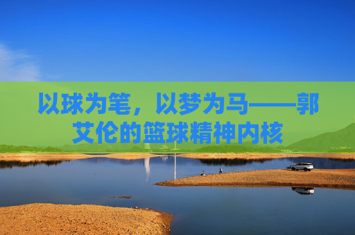 以球为笔,以梦为马——郭艾伦的篮球精神内核
