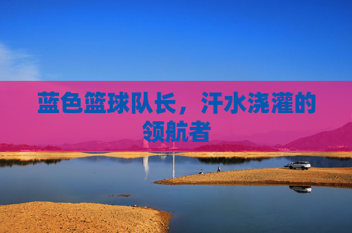 蓝色篮球队长，汗水浇灌的领航者
