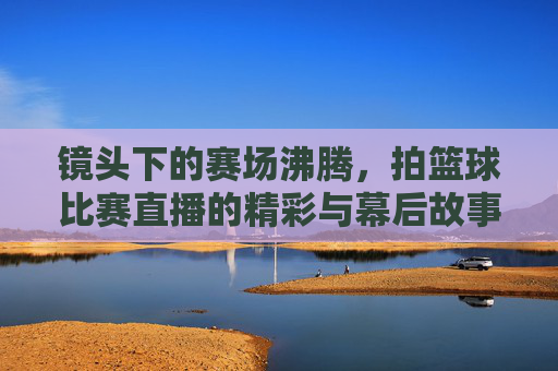 镜头下的赛场沸腾，拍篮球比赛直播的精彩与幕后故事