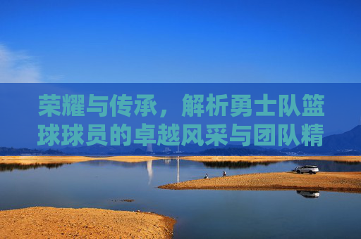 荣耀与传承,解析勇士队篮球球员的卓越风采与团队精神