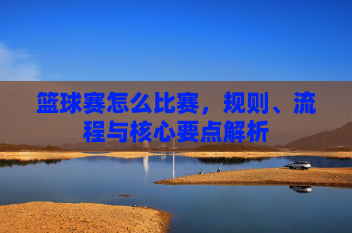 篮球赛怎么比赛,规则、流程与核心要点解析