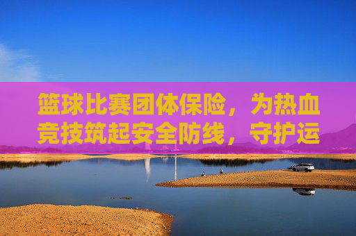 篮球比赛团体保险，为热血竞技筑起安全防线，守护运动者的安心与激情