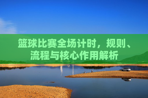 篮球比赛全场计时，规则、流程与核心作用解析
