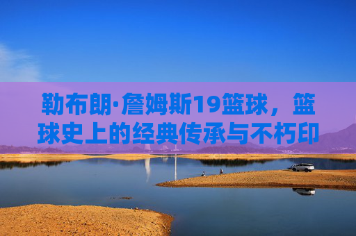 勒布朗·詹姆斯19篮球，篮球史上的经典传承与不朽印记，勒布朗·詹姆斯19冠，篮球史上的经典传承与不朽印记