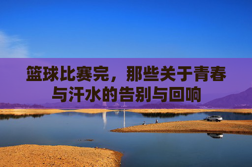篮球比赛完，那些关于青春与汗水的告别与回响