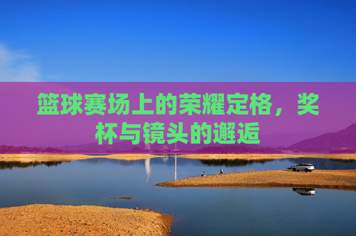 篮球赛场上的荣耀定格，奖杯与镜头的邂逅