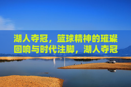 湖人夺冠，篮球精神的璀璨回响与时代注脚，湖人夺冠，篮球精神的璀璨回响与时代注脚