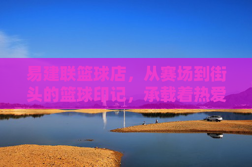 易建联篮球店，从赛场到街头的篮球印记，承载着热爱与传承