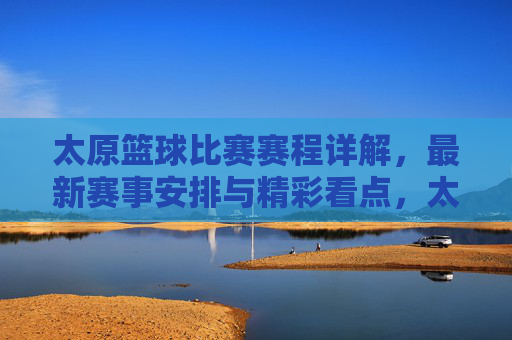 太原篮球比赛赛程详解,最新赛事安排与精彩看点,太原篮球比赛赛程详解,最新赛事安排与精彩看点