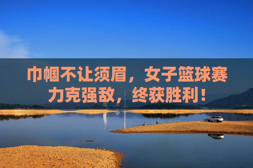巾帼不让须眉,女子篮球赛力克强敌,终获胜利!