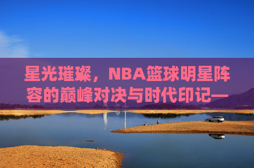 星光璀璨,NBA篮球明星阵容的巅峰对决与时代印记——从梦之队到现役超级巨星