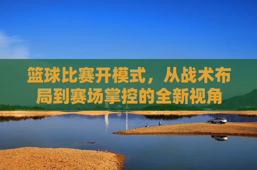 篮球比赛开模式,从战术布局到赛场掌控的全新视角