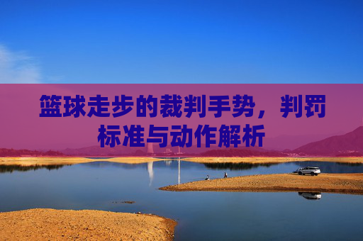 篮球走步的裁判手势,判罚标准与动作解析