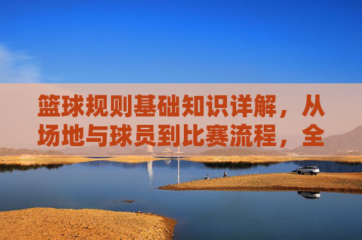 篮球规则基础知识详解，从场地与球员到比赛流程，全面解析赛场规则