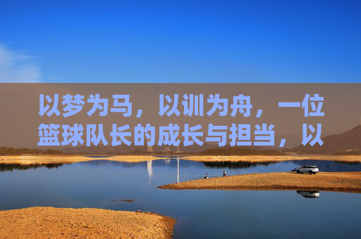 以梦为马,以训为舟,一位篮球队长的成长与担当,以梦为马,以训为舟,一位篮球队长的成长与担当