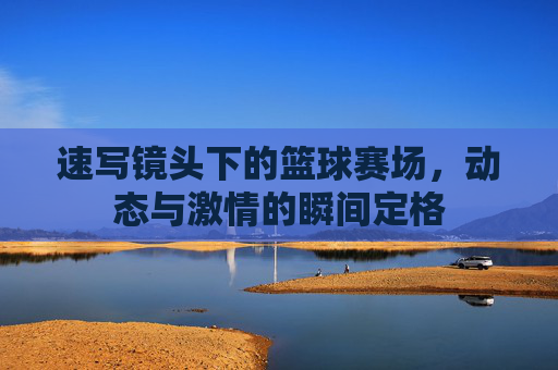 速写镜头下的篮球赛场,动态与激情的瞬间定格