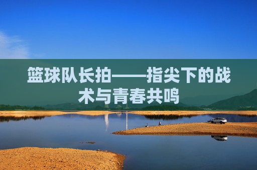 篮球队长拍——指尖下的战术与青春共鸣