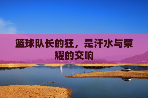 篮球队长的狂，是汗水与荣耀的交响