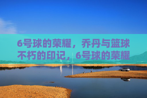 6号球的荣耀，乔丹与篮球不朽的印记，6号球的荣耀，乔丹与篮球不朽的印记