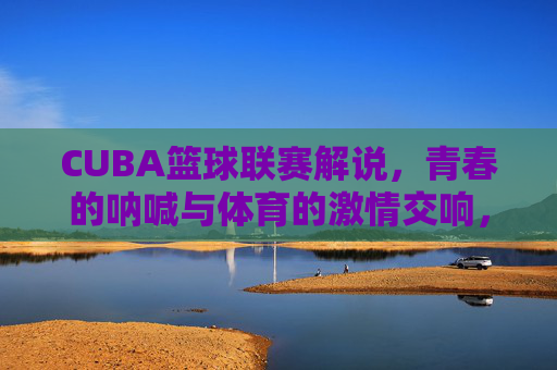CUBA篮球联赛解说，青春的呐喊与体育的激情交响，CUBA篮球联赛解说，青春的呐喊与体育的激情交响