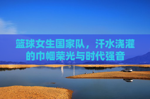 篮球女生国家队，汗水浇灌的巾帼荣光与时代强音