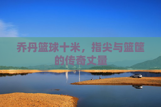 乔丹篮球十米,指尖与篮筐的传奇丈量