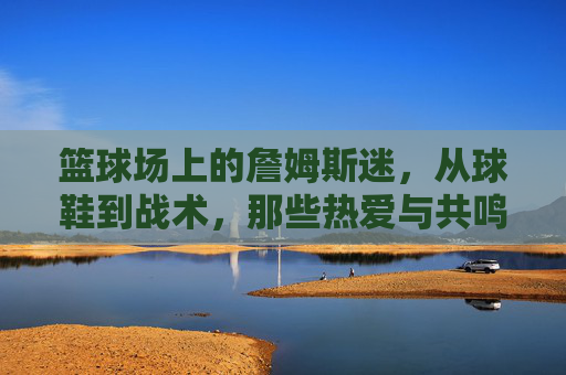 篮球场上的詹姆斯迷,从球鞋到战术,那些热爱与共鸣的瞬间,篮球场上的詹姆斯迷,从球鞋到战术,那些热爱与共鸣的瞬间