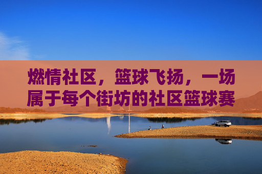 燃情社区，篮球飞扬，一场属于每个街坊的社区篮球赛事