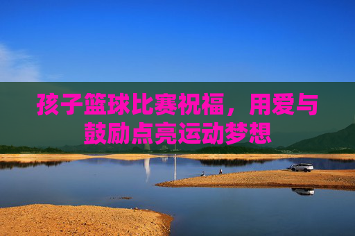 孩子篮球比赛祝福,用爱与鼓励点亮运动梦想