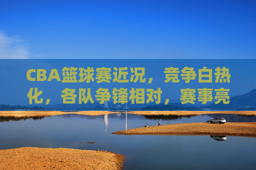 CBA篮球赛近况,竞争白热化,各队争锋相对,赛事亮点纷呈