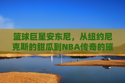 篮球巨星安东尼,从纽约尼克斯的甜瓜到NBA传奇的璀璨征程,从尼克斯甜瓜到NBA传奇,安东尼的璀璨篮球征程
