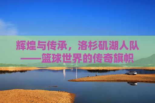 辉煌与传承，洛杉矶湖人队——篮球世界的传奇旗帜