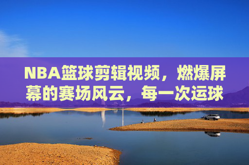 NBA篮球剪辑视频，燃爆屏幕的赛场风云，每一次运球都是心跳的节拍——解码篮球集锦的视觉盛宴与精神共鸣
