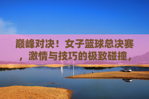 巅峰对决！女子篮球总决赛，激情与技巧的极致碰撞，巾帼不让须眉，巅峰对决！女子篮球总决赛，激情与技巧的极致碰撞，巾帼不让须眉