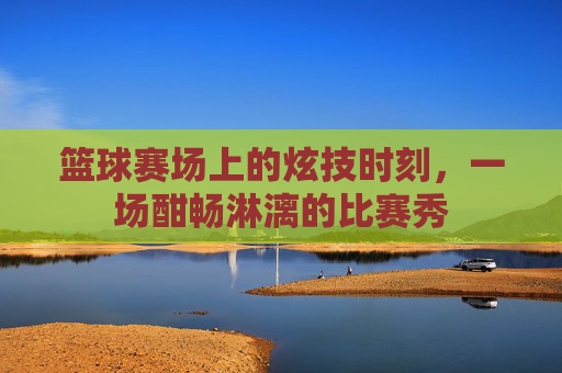 篮球赛场上的炫技时刻，一场酣畅淋漓的比赛秀