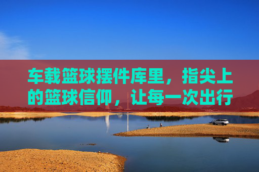 车载篮球摆件库里,指尖上的篮球信仰,让每一次出行都燃起热血,车载篮球摆件库里,指尖上的篮球信仰,让出行燃起热血