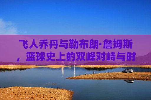 飞人乔丹与勒布朗·詹姆斯,篮球史上的双峰对峙与时代共鸣